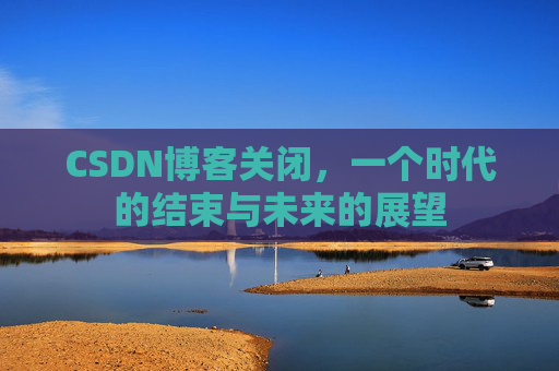 CSDN博客关闭,一个时代的结束与未来的展望 CSDN博客关闭,一个时代的结束与未来的展望